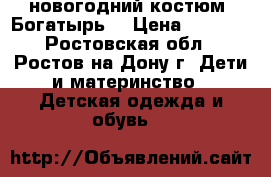 новогодний костюм “Богатырь“ › Цена ­ 1 000 - Ростовская обл., Ростов-на-Дону г. Дети и материнство » Детская одежда и обувь   